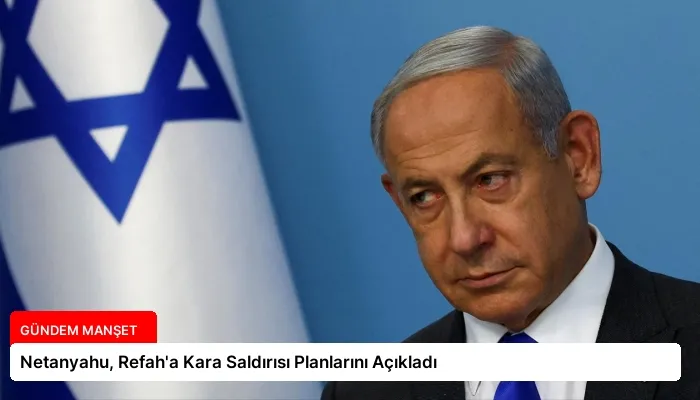 Netanyahu, Refah’a Kara Saldırısı Planlarını Açıkladı