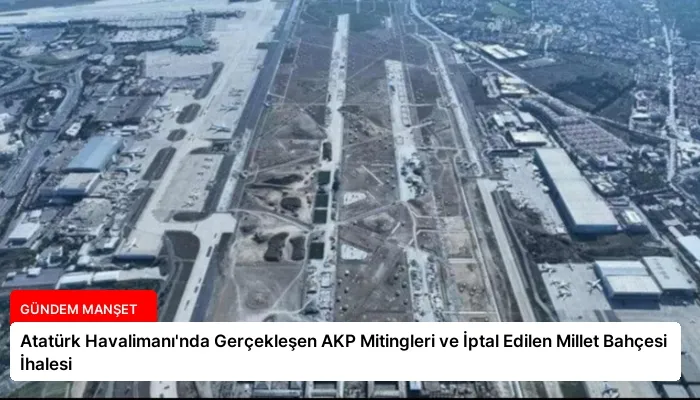 Atatürk Havalimanı’nda Gerçekleşen AKP Mitingleri ve İptal Edilen Millet Bahçesi İhalesi