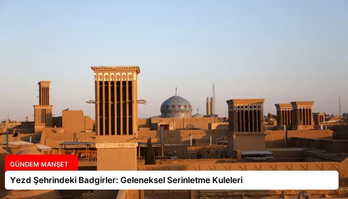 Yezd Şehrindeki Badgirler: Geleneksel Serinletme Kuleleri