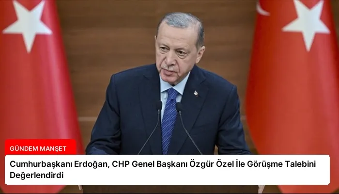Cumhurbaşkanı Erdoğan, CHP Genel Başkanı Özgür Özel İle Görüşme Talebini Değerlendirdi