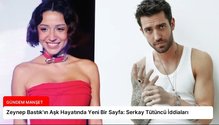 Zeynep Bastık’ın Aşk Hayatında Yeni Bir Sayfa: Serkay Tütüncü İddiaları