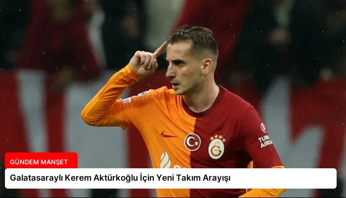 Galatasaraylı Kerem Aktürkoğlu İçin Yeni Takım Arayışı