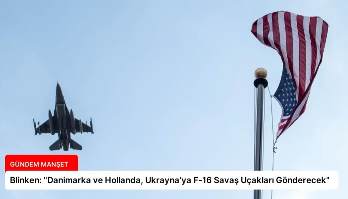 Blinken: “Danimarka ve Hollanda, Ukrayna’ya F-16 Savaş Uçakları Gönderecek”