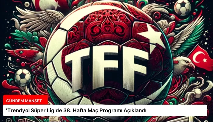 ‘Trendyol Süper Lig’de 38. Hafta Maç Programı Açıklandı
