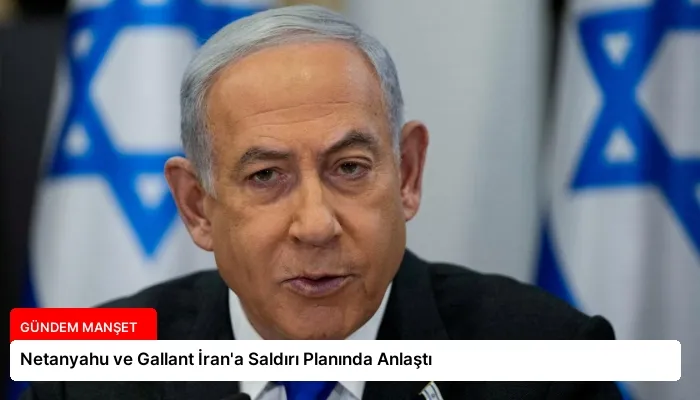 Netanyahu ve Gallant İran’a Saldırı Planında Anlaştı