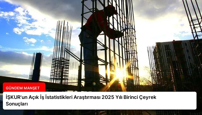İŞKUR’un Açık İş İstatistikleri Araştırması 2025 Yılı Birinci Çeyrek Sonuçları