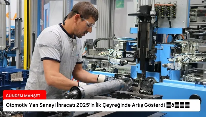 Otomotiv Yan Sanayi İhracatı 2025’in İlk Çeyreğinde Artış Gösterdi ⏬👇