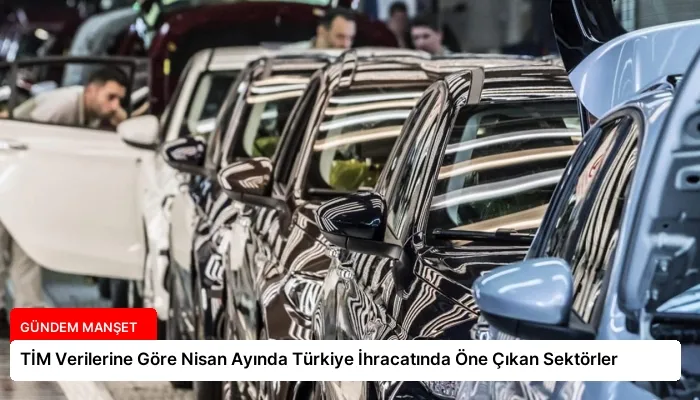 TİM Verilerine Göre Nisan Ayında Türkiye İhracatında Öne Çıkan Sektörler