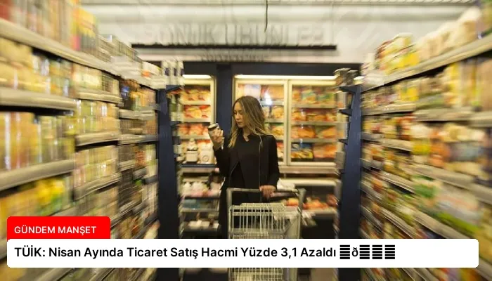 TÜİK: Nisan Ayında Ticaret Satış Hacmi Yüzde 3,1 Azaldı ⏬👇