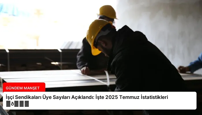 İşçi Sendikaları Üye Sayıları Açıklandı: İşte 2025 Temmuz İstatistikleri ⏬👇