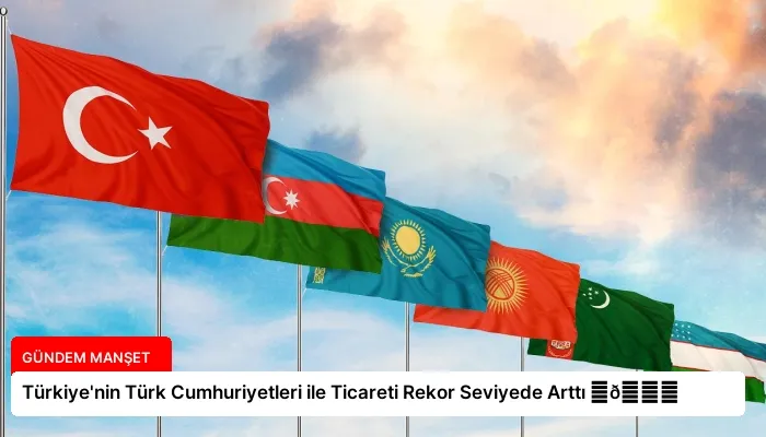 Türkiye’nin Türk Cumhuriyetleri ile Ticareti Rekor Seviyede Arttı ⏬👇