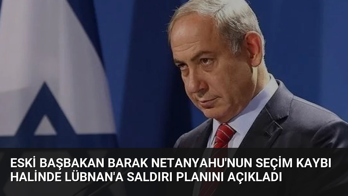 Eski Başbakan Barak Netanyahu’nun Seçim Kaybı Halinde Lübnan’a Saldırı Planını Açıkladı