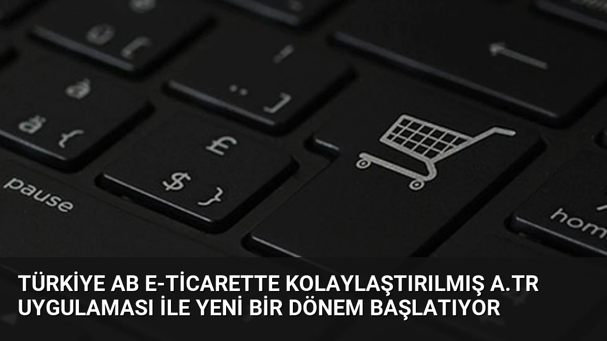 Türkiye AB E-Ticarette Kolaylaştırılmış A.TR Uygulaması ile Yeni Bir Dönem Başlatıyor