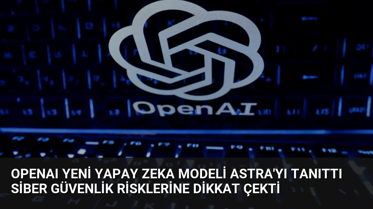 OpenAI Yeni Yapay Zeka Modeli Astra’yı Tanıttı Siber Güvenlik Risklerine Dikkat Çekti